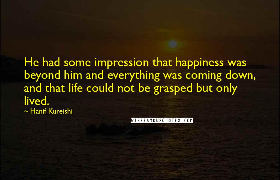 Hanif Kureishi Quotes: He had some impression that happiness was beyond him and everything was coming down, and that life could not be grasped but only lived.