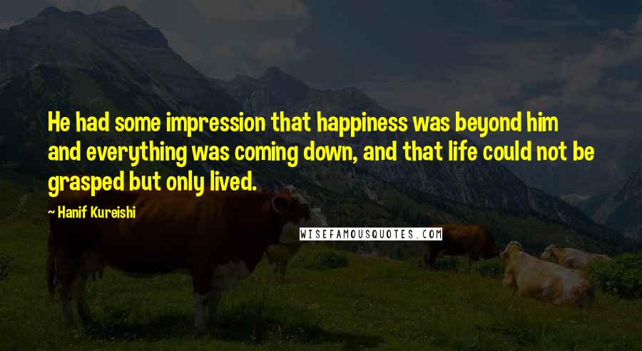 Hanif Kureishi Quotes: He had some impression that happiness was beyond him and everything was coming down, and that life could not be grasped but only lived.