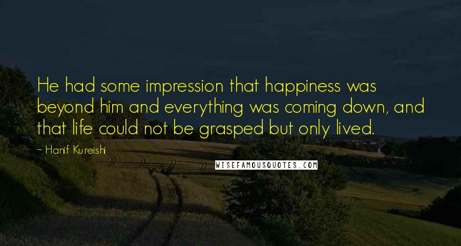 Hanif Kureishi Quotes: He had some impression that happiness was beyond him and everything was coming down, and that life could not be grasped but only lived.