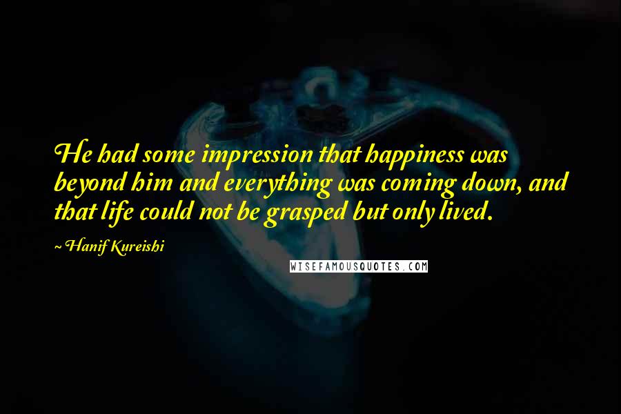 Hanif Kureishi Quotes: He had some impression that happiness was beyond him and everything was coming down, and that life could not be grasped but only lived.