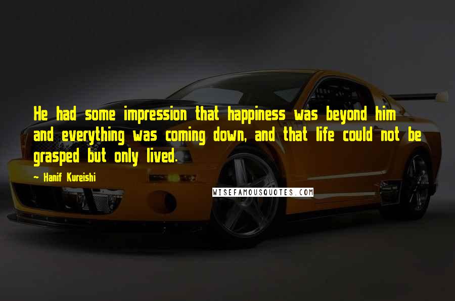 Hanif Kureishi Quotes: He had some impression that happiness was beyond him and everything was coming down, and that life could not be grasped but only lived.