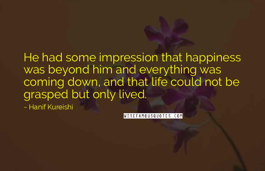 Hanif Kureishi Quotes: He had some impression that happiness was beyond him and everything was coming down, and that life could not be grasped but only lived.