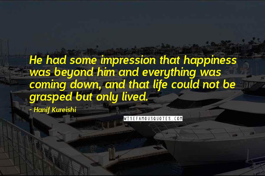 Hanif Kureishi Quotes: He had some impression that happiness was beyond him and everything was coming down, and that life could not be grasped but only lived.