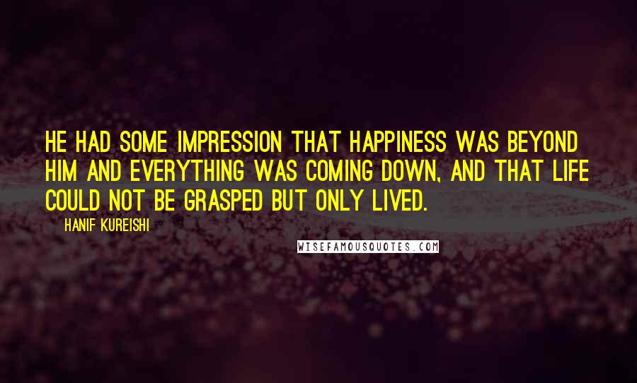 Hanif Kureishi Quotes: He had some impression that happiness was beyond him and everything was coming down, and that life could not be grasped but only lived.