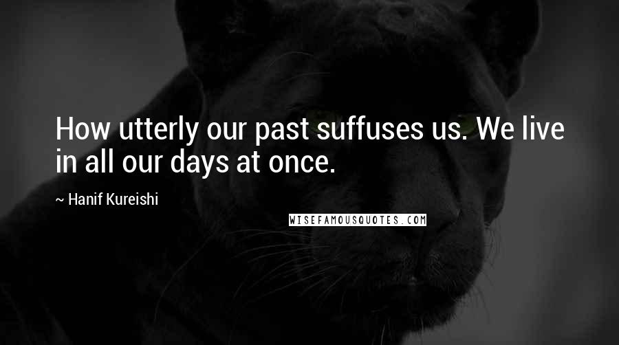 Hanif Kureishi Quotes: How utterly our past suffuses us. We live in all our days at once.