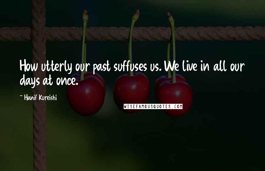 Hanif Kureishi Quotes: How utterly our past suffuses us. We live in all our days at once.