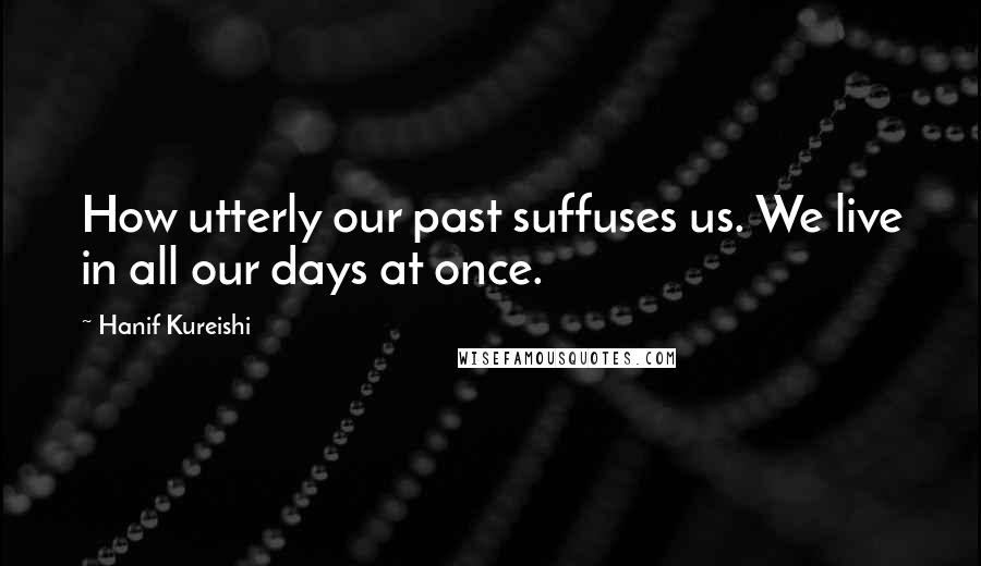 Hanif Kureishi Quotes: How utterly our past suffuses us. We live in all our days at once.