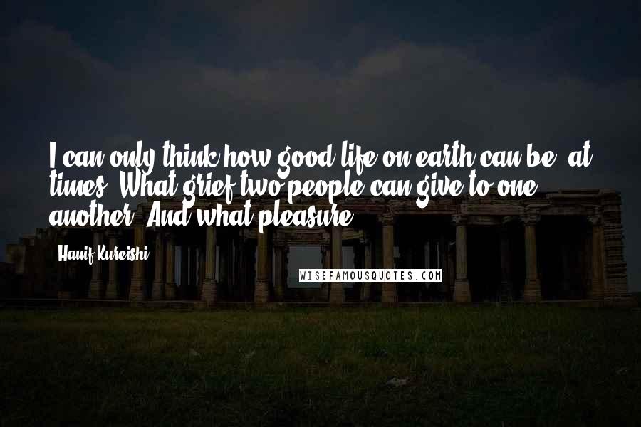 Hanif Kureishi Quotes: I can only think how good life on earth can be, at times. What grief two people can give to one another! And what pleasure!