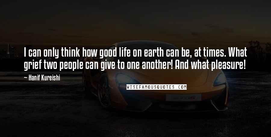 Hanif Kureishi Quotes: I can only think how good life on earth can be, at times. What grief two people can give to one another! And what pleasure!