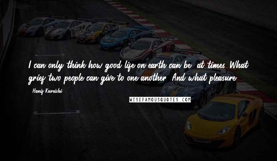 Hanif Kureishi Quotes: I can only think how good life on earth can be, at times. What grief two people can give to one another! And what pleasure!