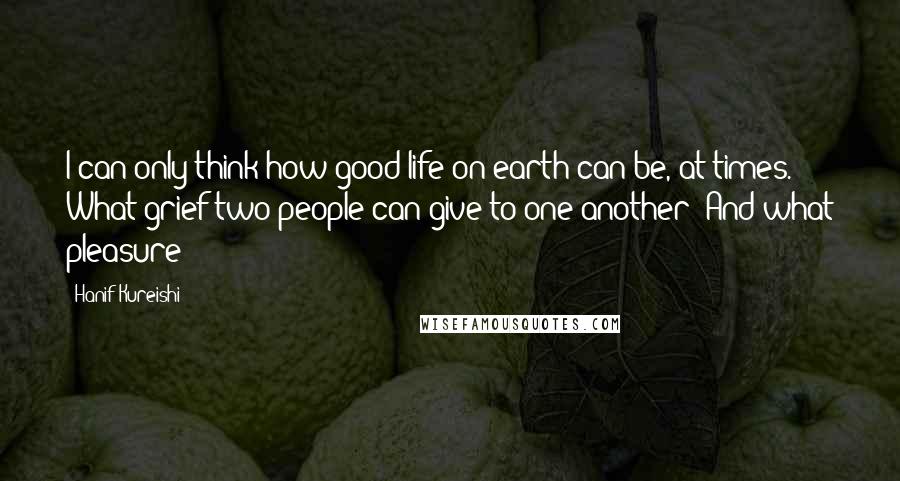 Hanif Kureishi Quotes: I can only think how good life on earth can be, at times. What grief two people can give to one another! And what pleasure!