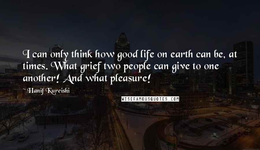 Hanif Kureishi Quotes: I can only think how good life on earth can be, at times. What grief two people can give to one another! And what pleasure!