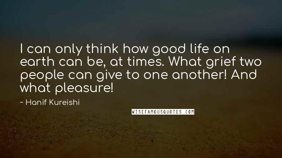 Hanif Kureishi Quotes: I can only think how good life on earth can be, at times. What grief two people can give to one another! And what pleasure!