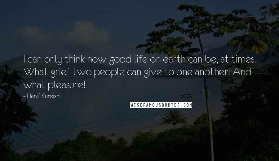 Hanif Kureishi Quotes: I can only think how good life on earth can be, at times. What grief two people can give to one another! And what pleasure!