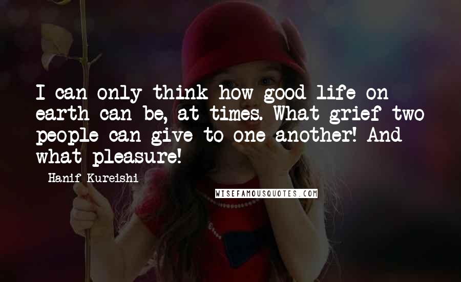 Hanif Kureishi Quotes: I can only think how good life on earth can be, at times. What grief two people can give to one another! And what pleasure!