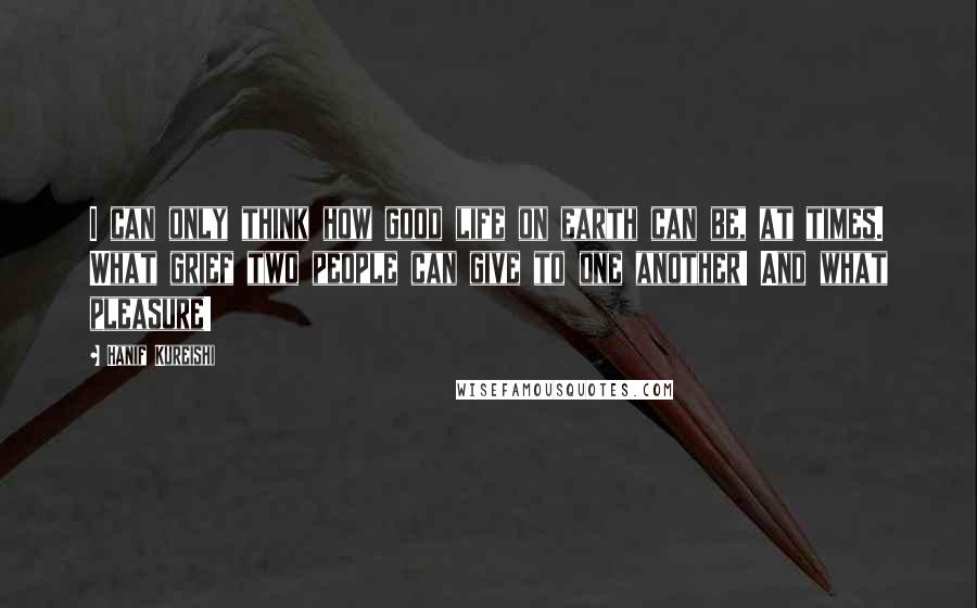 Hanif Kureishi Quotes: I can only think how good life on earth can be, at times. What grief two people can give to one another! And what pleasure!