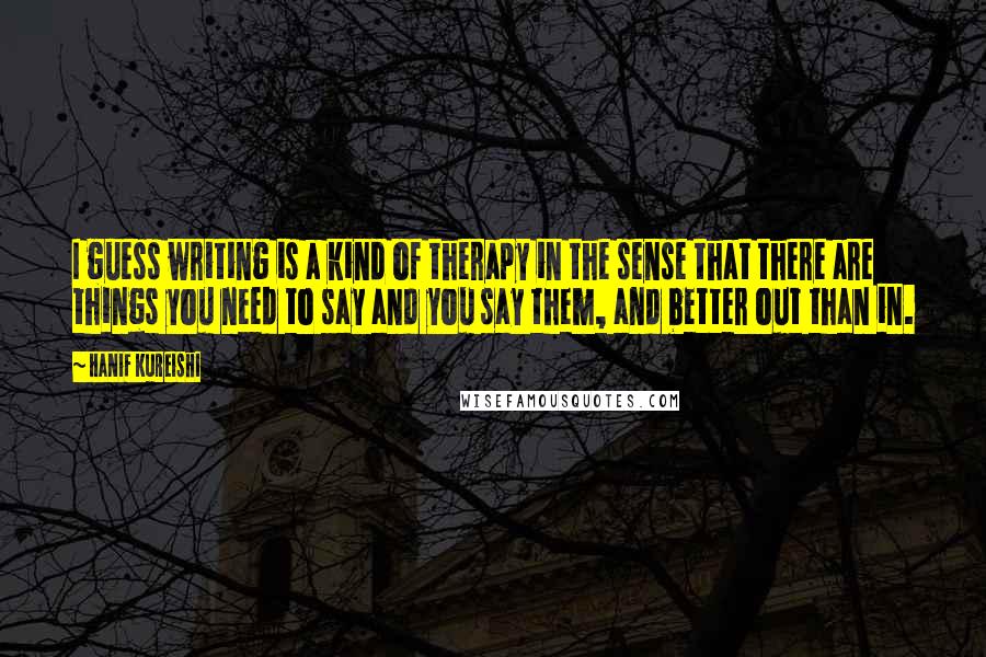 Hanif Kureishi Quotes: I guess writing is a kind of therapy in the sense that there are things you need to say and you say them, and better out than in.