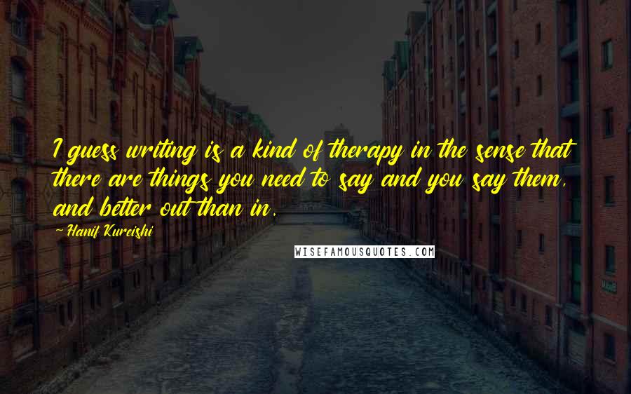 Hanif Kureishi Quotes: I guess writing is a kind of therapy in the sense that there are things you need to say and you say them, and better out than in.