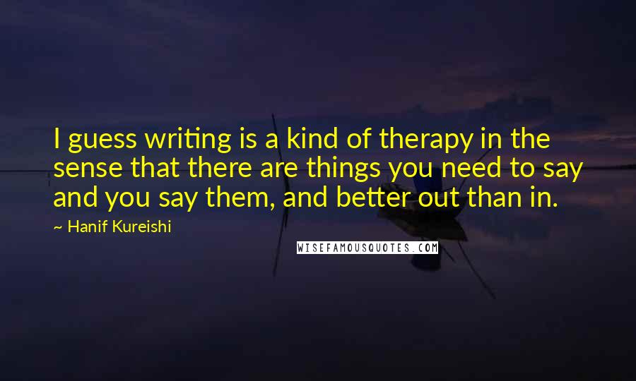 Hanif Kureishi Quotes: I guess writing is a kind of therapy in the sense that there are things you need to say and you say them, and better out than in.