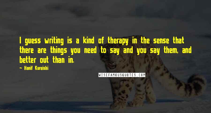 Hanif Kureishi Quotes: I guess writing is a kind of therapy in the sense that there are things you need to say and you say them, and better out than in.