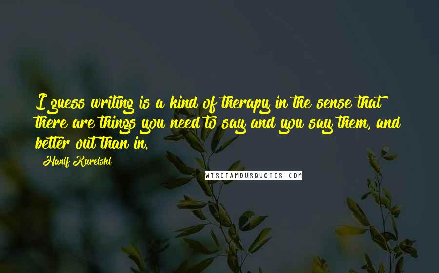 Hanif Kureishi Quotes: I guess writing is a kind of therapy in the sense that there are things you need to say and you say them, and better out than in.