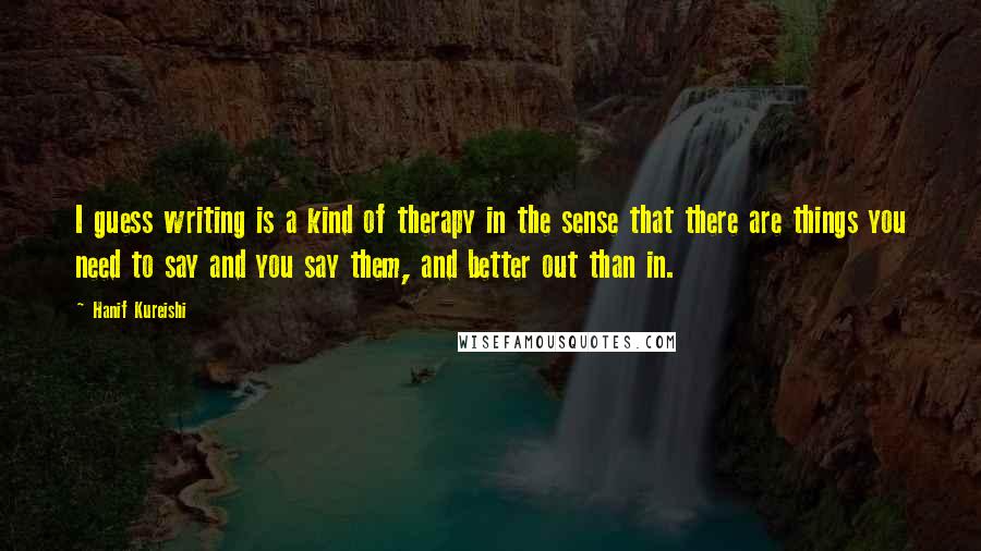 Hanif Kureishi Quotes: I guess writing is a kind of therapy in the sense that there are things you need to say and you say them, and better out than in.