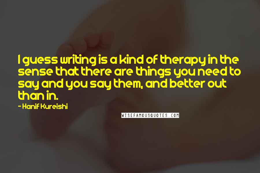 Hanif Kureishi Quotes: I guess writing is a kind of therapy in the sense that there are things you need to say and you say them, and better out than in.