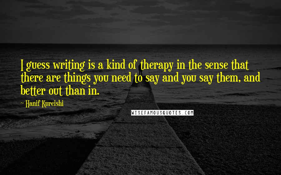 Hanif Kureishi Quotes: I guess writing is a kind of therapy in the sense that there are things you need to say and you say them, and better out than in.