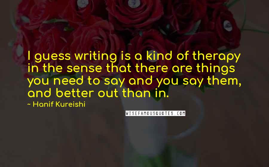 Hanif Kureishi Quotes: I guess writing is a kind of therapy in the sense that there are things you need to say and you say them, and better out than in.