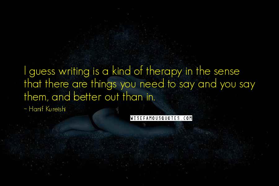 Hanif Kureishi Quotes: I guess writing is a kind of therapy in the sense that there are things you need to say and you say them, and better out than in.