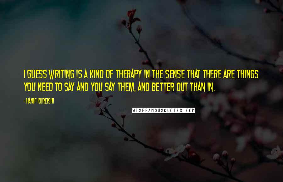 Hanif Kureishi Quotes: I guess writing is a kind of therapy in the sense that there are things you need to say and you say them, and better out than in.