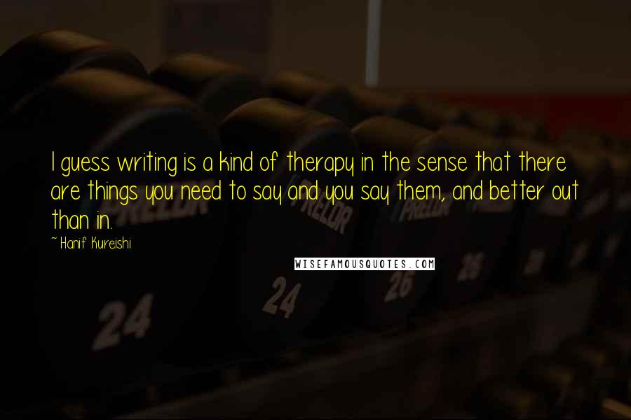 Hanif Kureishi Quotes: I guess writing is a kind of therapy in the sense that there are things you need to say and you say them, and better out than in.