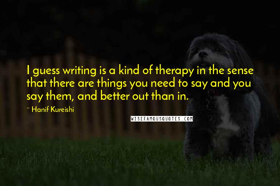 Hanif Kureishi Quotes: I guess writing is a kind of therapy in the sense that there are things you need to say and you say them, and better out than in.