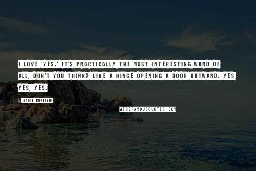 Hanif Kureishi Quotes: I love 'yes.' It's practically the most interesting word of all, don't you think? Like a hinge opening a door outward. Yes, yes, yes.