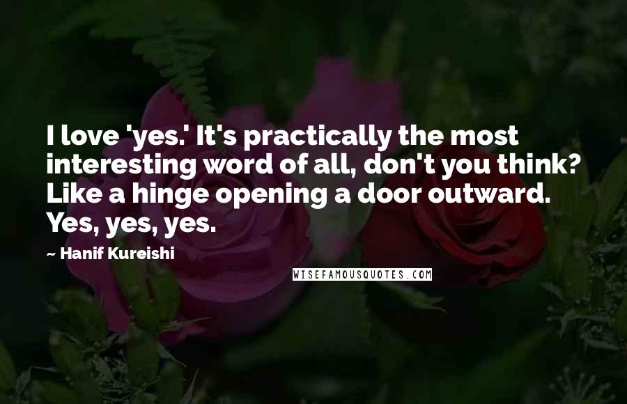 Hanif Kureishi Quotes: I love 'yes.' It's practically the most interesting word of all, don't you think? Like a hinge opening a door outward. Yes, yes, yes.