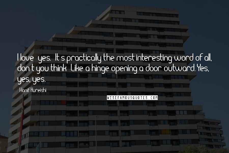 Hanif Kureishi Quotes: I love 'yes.' It's practically the most interesting word of all, don't you think? Like a hinge opening a door outward. Yes, yes, yes.