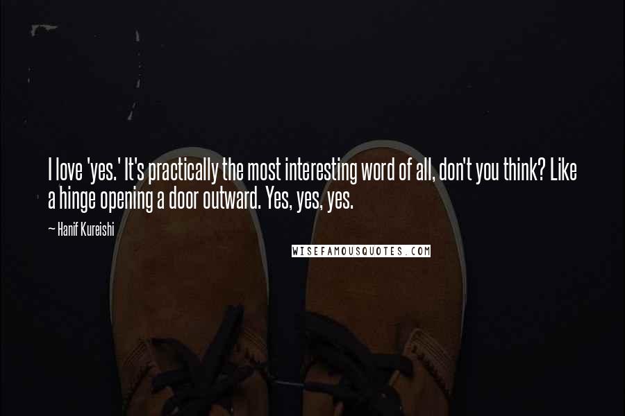 Hanif Kureishi Quotes: I love 'yes.' It's practically the most interesting word of all, don't you think? Like a hinge opening a door outward. Yes, yes, yes.