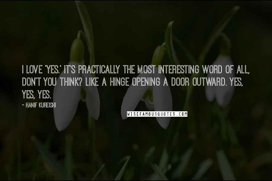 Hanif Kureishi Quotes: I love 'yes.' It's practically the most interesting word of all, don't you think? Like a hinge opening a door outward. Yes, yes, yes.