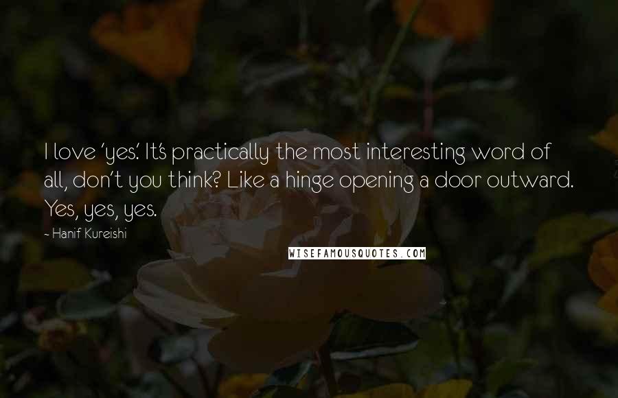 Hanif Kureishi Quotes: I love 'yes.' It's practically the most interesting word of all, don't you think? Like a hinge opening a door outward. Yes, yes, yes.