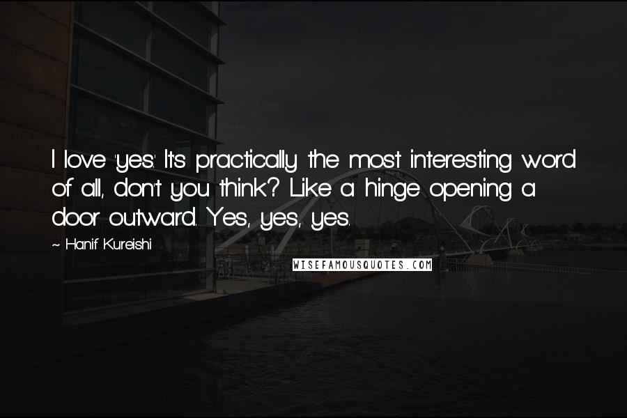 Hanif Kureishi Quotes: I love 'yes.' It's practically the most interesting word of all, don't you think? Like a hinge opening a door outward. Yes, yes, yes.