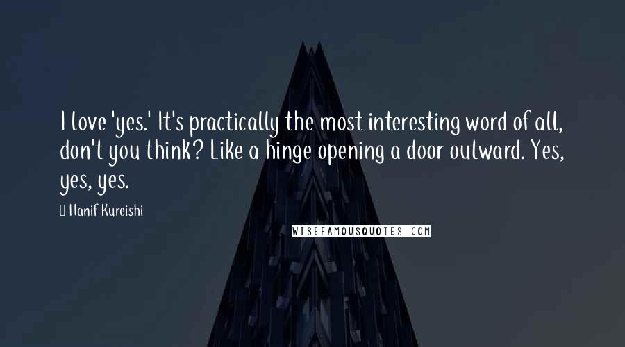 Hanif Kureishi Quotes: I love 'yes.' It's practically the most interesting word of all, don't you think? Like a hinge opening a door outward. Yes, yes, yes.