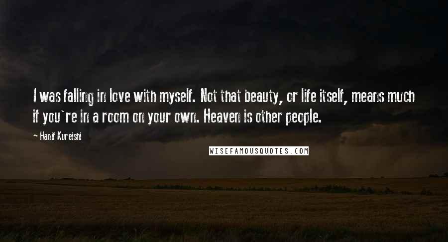 Hanif Kureishi Quotes: I was falling in love with myself. Not that beauty, or life itself, means much if you're in a room on your own. Heaven is other people.
