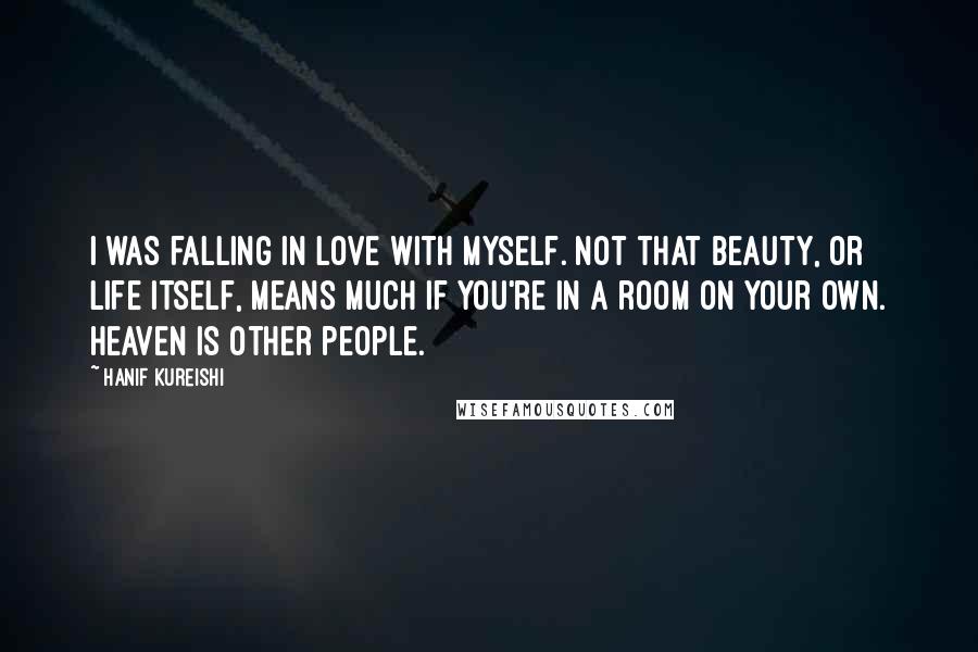 Hanif Kureishi Quotes: I was falling in love with myself. Not that beauty, or life itself, means much if you're in a room on your own. Heaven is other people.