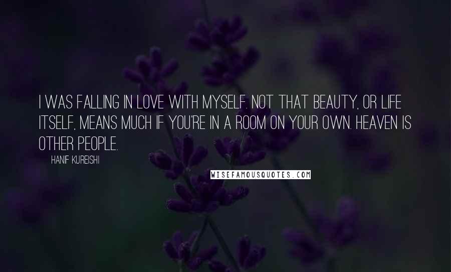 Hanif Kureishi Quotes: I was falling in love with myself. Not that beauty, or life itself, means much if you're in a room on your own. Heaven is other people.