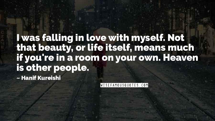 Hanif Kureishi Quotes: I was falling in love with myself. Not that beauty, or life itself, means much if you're in a room on your own. Heaven is other people.