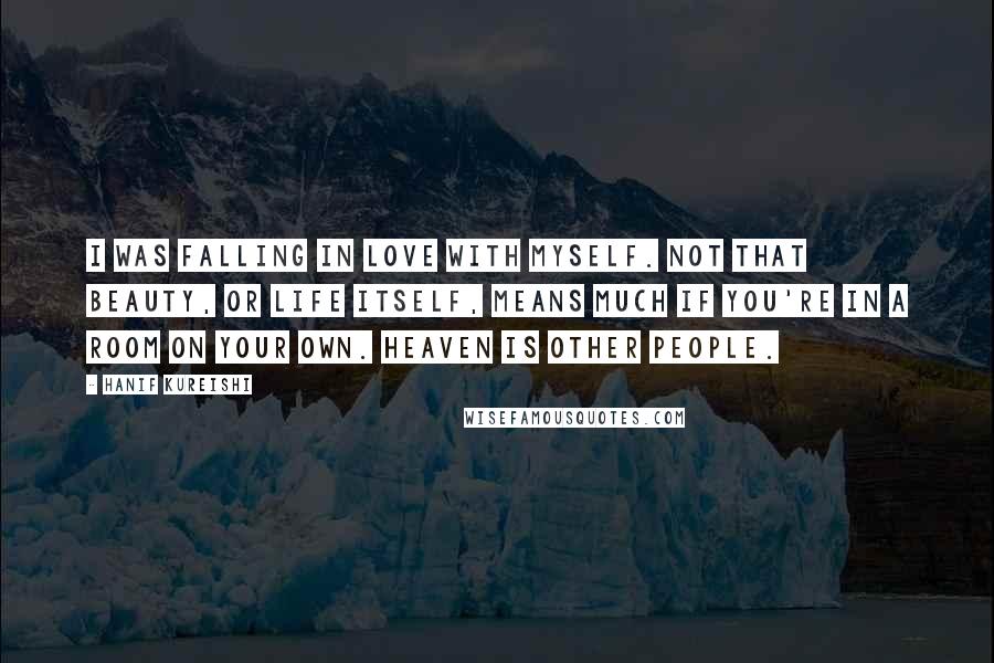 Hanif Kureishi Quotes: I was falling in love with myself. Not that beauty, or life itself, means much if you're in a room on your own. Heaven is other people.