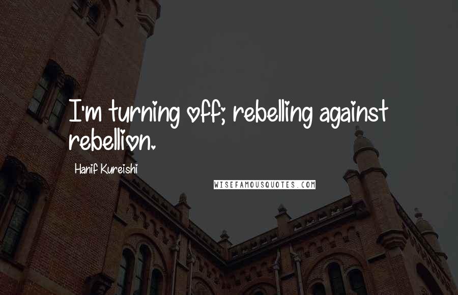 Hanif Kureishi Quotes: I'm turning off; rebelling against rebellion.
