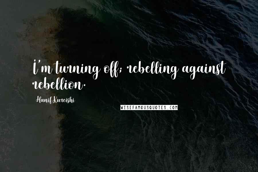Hanif Kureishi Quotes: I'm turning off; rebelling against rebellion.