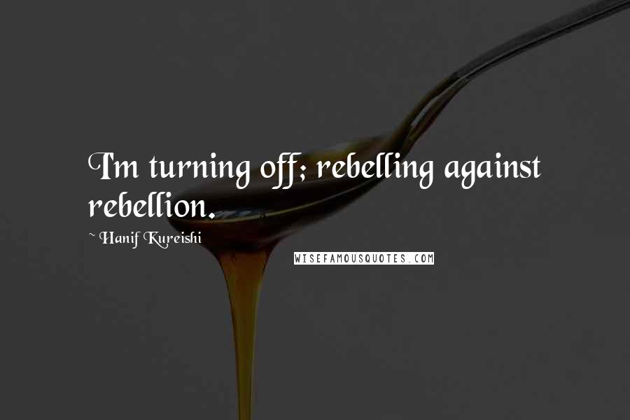 Hanif Kureishi Quotes: I'm turning off; rebelling against rebellion.