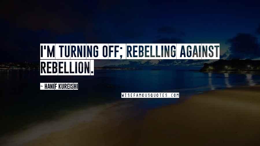 Hanif Kureishi Quotes: I'm turning off; rebelling against rebellion.